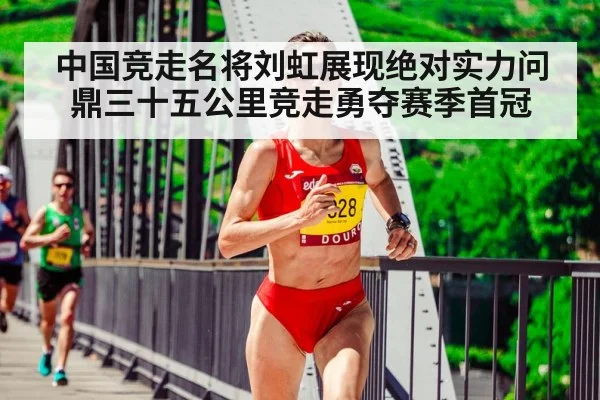 中国竞走名将刘虹展现绝对实力问鼎三十五公里竞走勇夺赛季首冠
