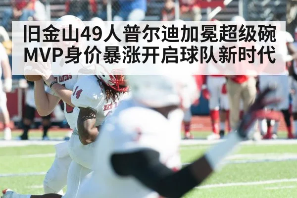 旧金山49人普尔迪加冕超级碗MVP身价暴涨开启球队新时代