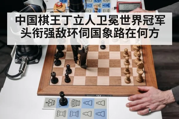 中国棋王丁立人卫冕世界冠军头衔强敌环伺国象路在何方